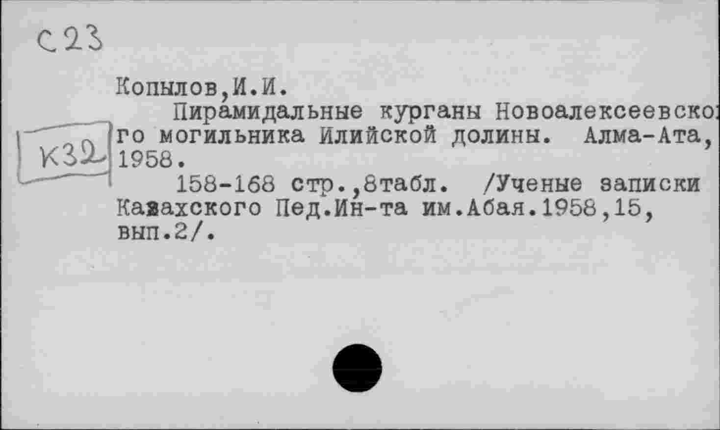 ﻿
Копылов,И.И.
Пирамидальные курганы Новоалексеевско го могильника Илийской долины. Алма-Ата, 1958.
158-168 стр.,8табл. /Ученые записки Казахского Пед.Ин-та им.Абая.1958,15, вып.2/.